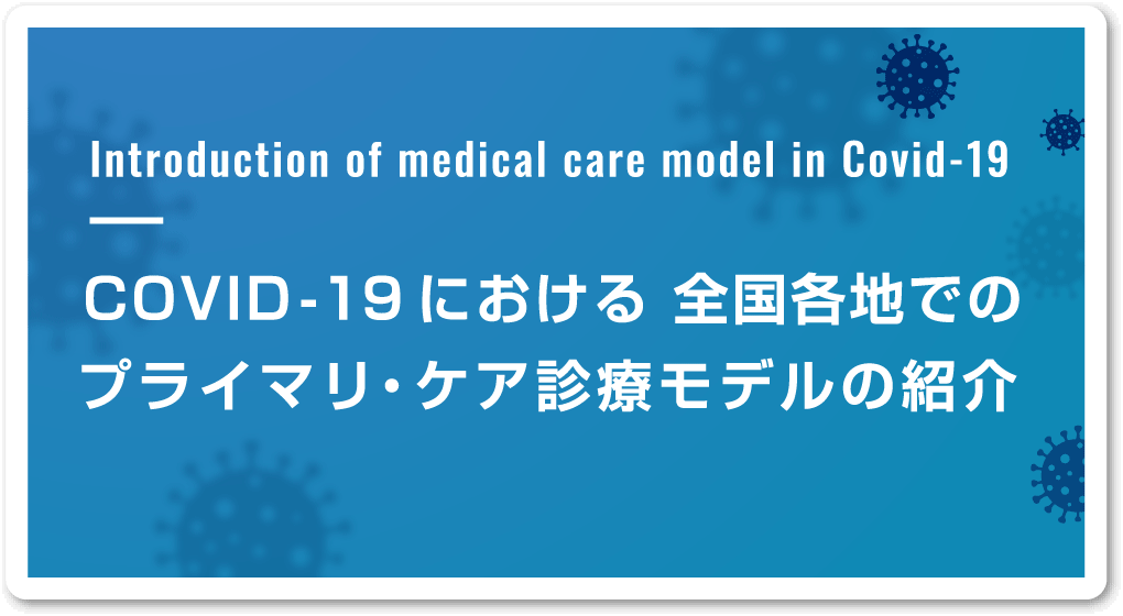 Introduction of medical care model in Covid-19　COVID-19における 全国各地でのプライマリ・ケア診療モデルの紹介　全国で展開される診療システムについて情報を収集・提示し、各地の取り組みを紹介してまいります。