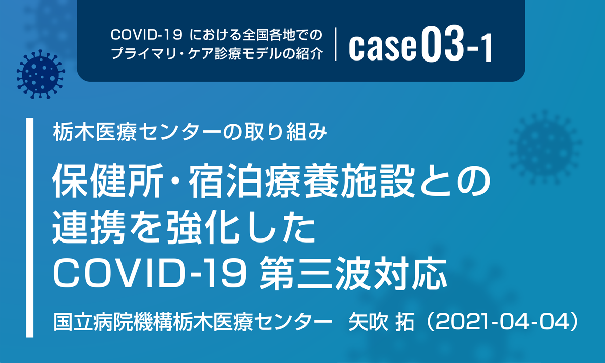 COVID-19における全国各地でのプライマリ・ケア診療モデルの紹介　case03-1　栃木医療センターの取り組み　保健所・宿泊療養施設との連携を強化したCOVID-19第三波対応　国立病院機構栃木医療センター 矢吹 拓　（2021-04-04）